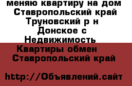 меняю квартиру на дом - Ставропольский край, Труновский р-н, Донское с. Недвижимость » Квартиры обмен   . Ставропольский край